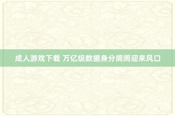 成人游戏下载 万亿级数据身分阛阓迎来风口