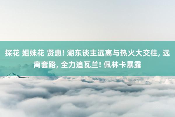 探花 姐妹花 贤惠! 湖东谈主远离与热火大交往， 远离套路， 全力追瓦兰! 佩林卡暴露