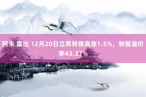 阿朱 露出 12月20日立昂转债高涨1.5%，转股溢价率43.37%