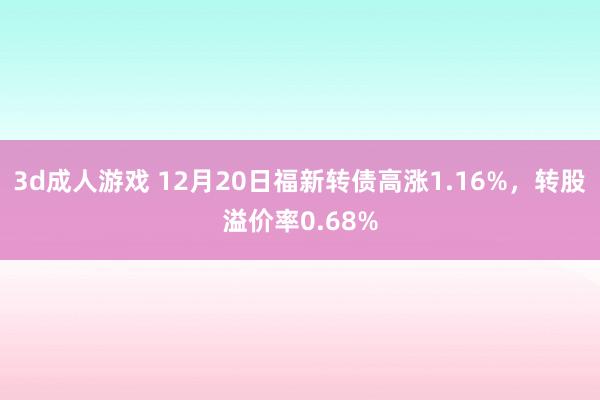 3d成人游戏 12月20日福新转债高涨1.16%，转股溢价率0.68%