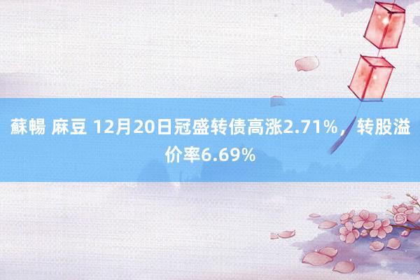 蘇暢 麻豆 12月20日冠盛转债高涨2.71%，转股溢价率6.69%