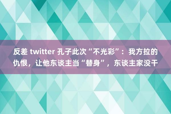 反差 twitter 孔子此次“不光彩”：我方拉的仇恨，让他东谈主当“替身”，东谈主家没干