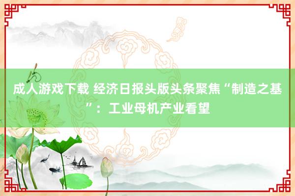 成人游戏下载 经济日报头版头条聚焦“制造之基”：工业母机产业看望