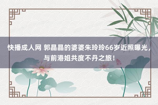 快播成人网 郭晶晶的婆婆朱玲玲66岁近照曝光，与前港姐共度不丹之旅！