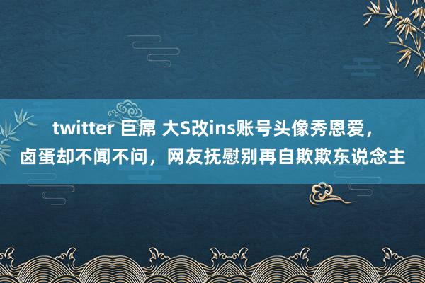 twitter 巨屌 大S改ins账号头像秀恩爱，卤蛋却不闻不问，网友抚慰别再自欺欺东说念主