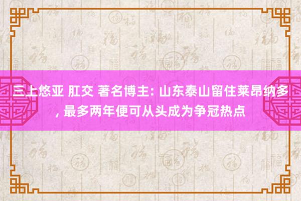 三上悠亚 肛交 著名博主: 山东泰山留住莱昂纳多， 最多两年便可从头成为争冠热点