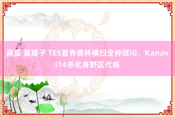 麻豆 夏晴子 TES首秀德杯横扫全神班iG，Kanavi14杀化身野区代练