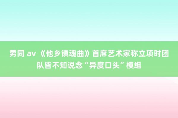 男同 av 《他乡镇魂曲》首席艺术家称立项时团队皆不知说念“异度口头”模组