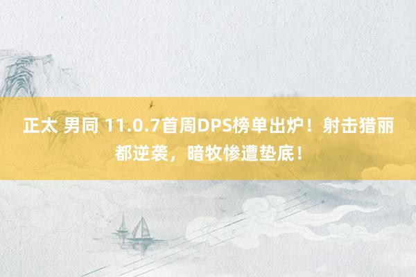 正太 男同 11.0.7首周DPS榜单出炉！射击猎丽都逆袭，暗牧惨遭垫底！