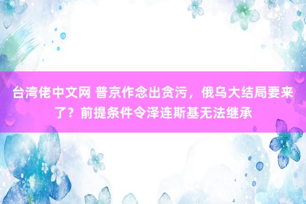 台湾佬中文网 普京作念出贪污，俄乌大结局要来了？前提条件令泽连斯基无法继承