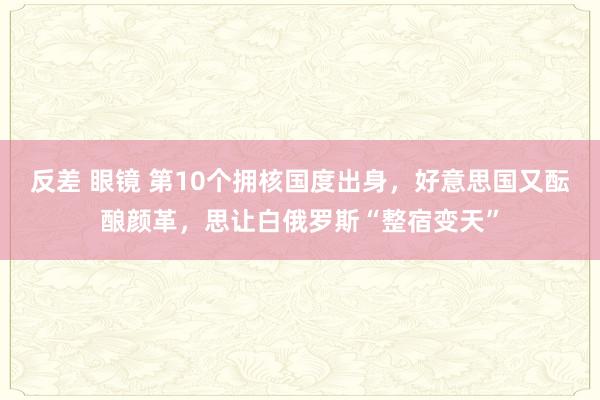 反差 眼镜 第10个拥核国度出身，好意思国又酝酿颜革，思让白俄罗斯“整宿变天”