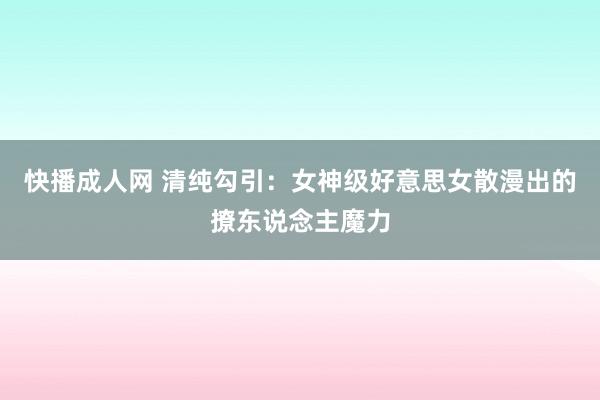 快播成人网 清纯勾引：女神级好意思女散漫出的撩东说念主魔力