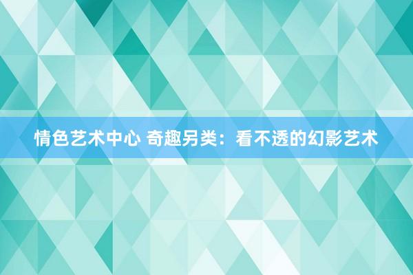 情色艺术中心 奇趣另类：看不透的幻影艺术