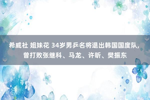 希威社 姐妹花 34岁男乒名将退出韩国国度队， 曾打败张继科、马龙、许昕、樊振东