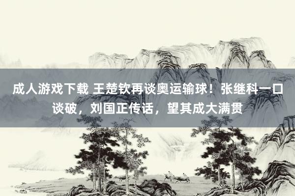 成人游戏下载 王楚钦再谈奥运输球！张继科一口谈破，刘国正传话，望其成大满贯