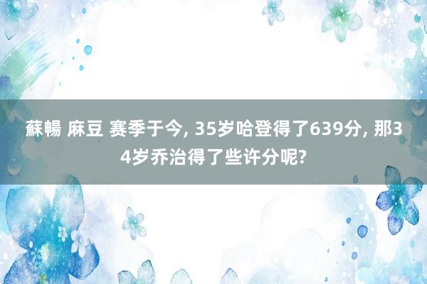 蘇暢 麻豆 赛季于今， 35岁哈登得了639分， 那34岁乔治得了些许分呢?