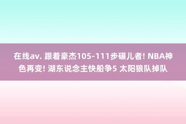 在线av. 跟着豪杰105-111步碾儿者! NBA神色再变! 湖东说念主快船争5 太阳狼队掉队