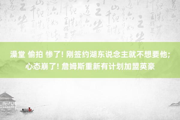 澡堂 偷拍 惨了! 刚签约湖东说念主就不想要他;心态崩了! 詹姆斯重新有计划加盟英豪