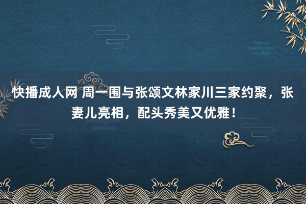 快播成人网 周一围与张颂文林家川三家约聚，张妻儿亮相，配头秀美又优雅！