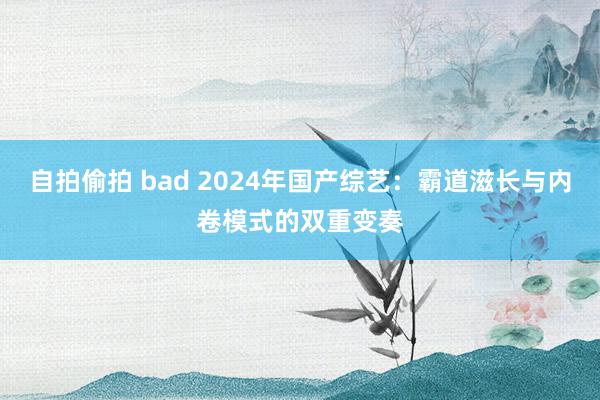 自拍偷拍 bad 2024年国产综艺：霸道滋长与内卷模式的双重变奏