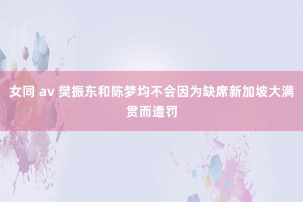 女同 av 樊振东和陈梦均不会因为缺席新加坡大满贯而遭罚