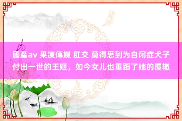 國產av 果凍傳媒 肛交 莫得思到为自闭症犬子付出一世的王姬，如今女儿也重蹈了她的覆辙