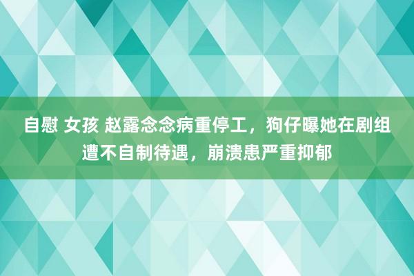 自慰 女孩 赵露念念病重停工，狗仔曝她在剧组遭不自制待遇，崩溃患严重抑郁