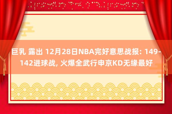 巨乳 露出 12月28日NBA完好意思战报: 149-142进球战， 火爆全武行申京KD无缘最好