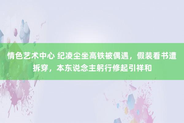 情色艺术中心 纪凌尘坐高铁被偶遇，假装看书遭拆穿，本东说念主躬行修起引祥和