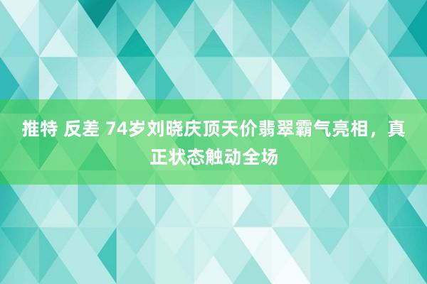 推特 反差 74岁刘晓庆顶天价翡翠霸气亮相，真正状态触动全场