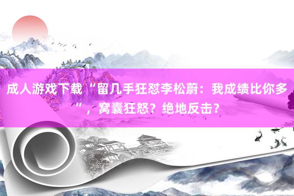 成人游戏下载 “留几手狂怼李松蔚：我成绩比你多”，窝囊狂怒？绝地反击？