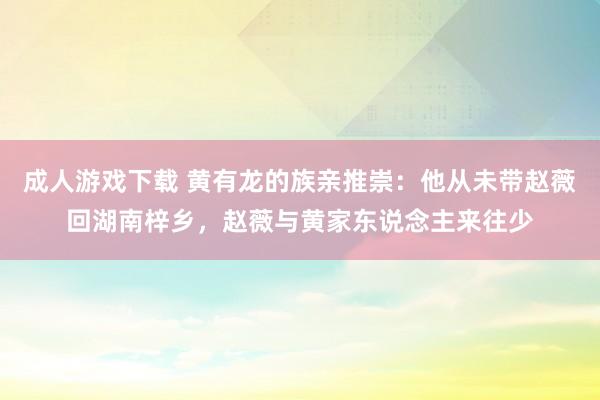 成人游戏下载 黄有龙的族亲推崇：他从未带赵薇回湖南梓乡，赵薇与黄家东说念主来往少