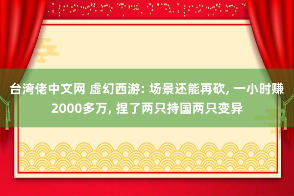 台湾佬中文网 虚幻西游: 场景还能再砍， 一小时赚2000多万， 捏了两只持国两只变异