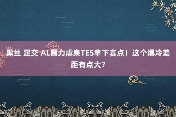 黑丝 足交 AL暴力虐泉TES拿下赛点！这个爆冷差距有点大？