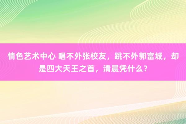 情色艺术中心 唱不外张校友，跳不外郭富城，却是四大天王之首，清晨凭什么？