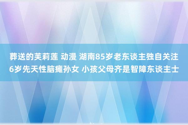 葬送的芙莉莲 动漫 湖南85岁老东谈主独自关注6岁先天性脑瘫孙女 小孩父母齐是智障东谈主士