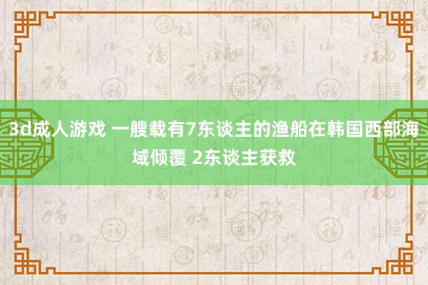 3d成人游戏 一艘载有7东谈主的渔船在韩国西部海域倾覆 2东谈主获救