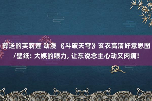 葬送的芙莉莲 动漫 《斗破天穹》玄衣高清好意思图/壁纸: 大姨的眼力， 让东说念主心动又肉痛!