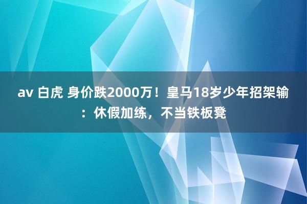 av 白虎 身价跌2000万！皇马18岁少年招架输：休假加练，不当铁板凳