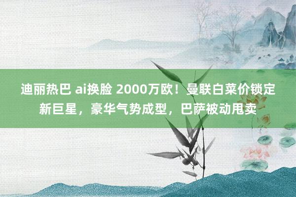 迪丽热巴 ai换脸 2000万欧！曼联白菜价锁定新巨星，豪华气势成型，巴萨被动甩卖