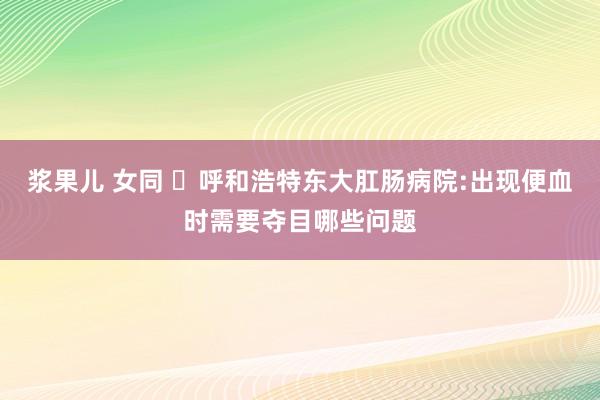 浆果儿 女同 ​呼和浩特东大肛肠病院:出现便血时需要夺目哪些问题