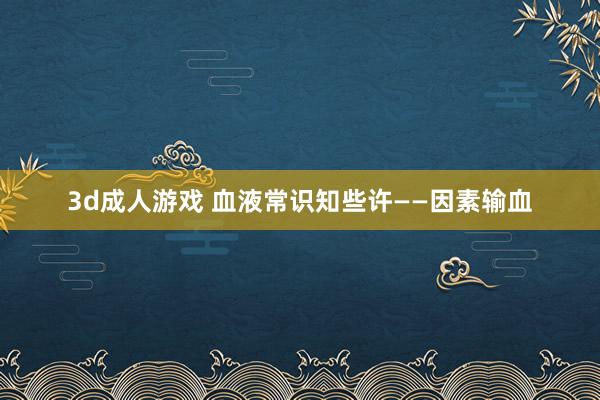 3d成人游戏 血液常识知些许——因素输血