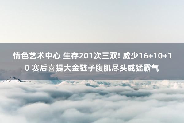 情色艺术中心 生存201次三双! 威少16+10+10 赛后喜提大金链子腹肌尽头威猛霸气