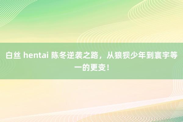 白丝 hentai 陈冬逆袭之路，从狼狈少年到寰宇等一的更变！