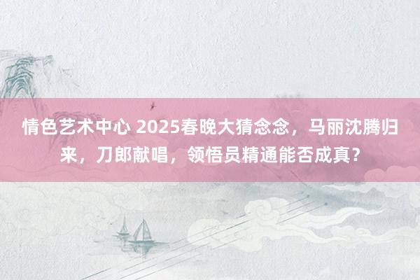 情色艺术中心 2025春晚大猜念念，马丽沈腾归来，刀郎献唱，领悟员精通能否成真？