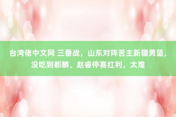 台湾佬中文网 三番战，山东对阵苦主新疆男篮，没吃到都麟、赵睿停赛红利，太难