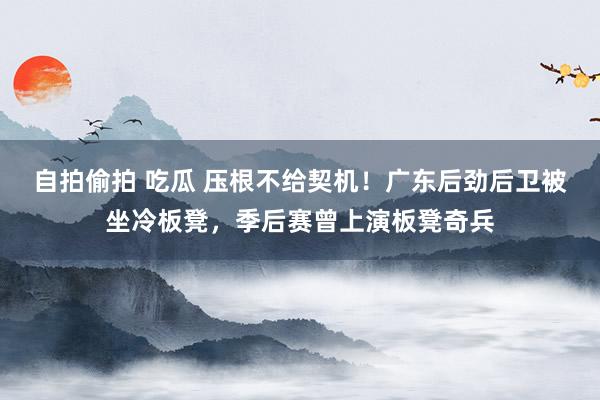 自拍偷拍 吃瓜 压根不给契机！广东后劲后卫被坐冷板凳，季后赛曾上演板凳奇兵