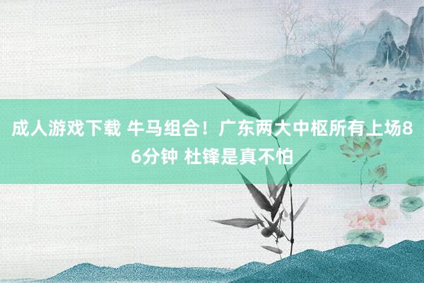 成人游戏下载 牛马组合！广东两大中枢所有上场86分钟 杜锋是真不怕