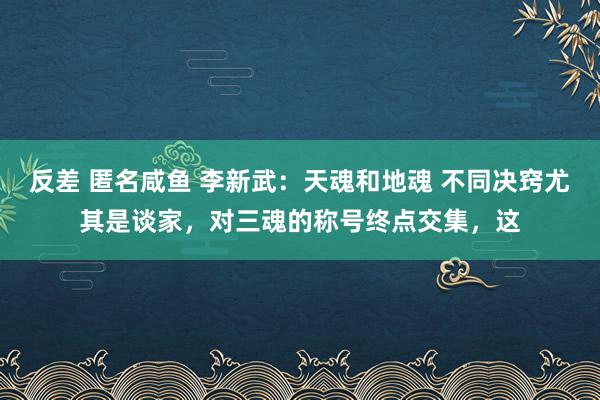 反差 匿名咸鱼 李新武：天魂和地魂 不同决窍尤其是谈家，对三魂的称号终点交集，这