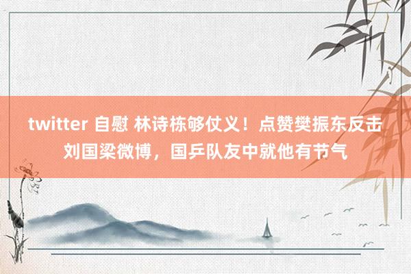 twitter 自慰 林诗栋够仗义！点赞樊振东反击刘国梁微博，国乒队友中就他有节气